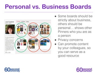 Personal vs. Business Boards
                • Some boards should be
                    strictly about business,
                    others should be
                    personal… shows other
                    Pinners who you are as
                    a person
                •   Privacy concerns
                •   Can promote content
                    by your colleagues, so
                    you can serve as a
                    good resource
 