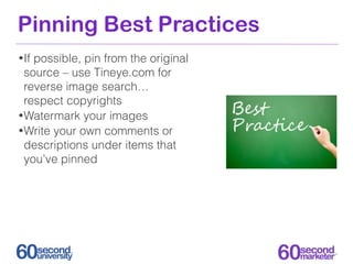Pinning Best Practices
• Ifpossible, pin from the original
  source – use Tineye.com for
  reverse image search…
  respect copyrights
• Watermark your images
• Write your own comments or
  descriptions under items that
  you’ve pinned
 
