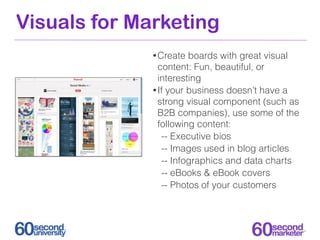 Visuals for Marketing
              • Create  boards with great visual
                content: Fun, beautiful, or
                interesting
              • If your business doesn’t have a
                strong visual component (such as
                B2B companies), use some of the
                following content:
                 -- Executive bios
                 -- Images used in blog articles
                 -- Infographics and data charts
                 -- eBooks & eBook covers
                 -- Photos of your customers
 