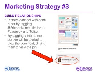 Marketing Strategy #3
BUILD RELATIONSHIPS
• Pinners connect with each
  other by tagging
  @FriendsName, similar to
  Facebook and Twitter
• By tagging a friend, the
  person will be alerted to
  view the comment, driving
  them to view the pin
 