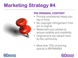 Marketing Strategy #4
            PIN ORIGINAL CONTENT
            • Pinning consistently keeps you
              top of mind
            • No copyright infringement if the
              pin is original
            • Watermark your photos to
              ensure visibility and credibility
            • Original pins are valued more
              by the community

            •   More than 75% of pinning
                activity is REPINNING
 