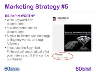 Marketing Strategy #5
BE RePIN-WORTHY
• Write keyword-rich
  descriptions
• 500-character limit in
  descriptions
• Similar to Twitter, use hashtags
  to ﬂag keywords, and tag
  followers
• If you use the $ symbol,
  Pinterest will automatically list
  your item as a gift that can be
  purchased
 