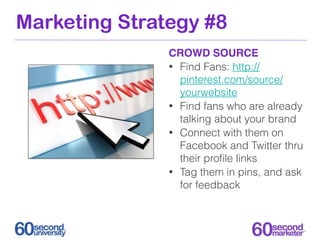 Marketing Strategy #8
               CROWD SOURCE
               • Find Fans: http://
                 pinterest.com/source/
                 yourwebsite
               • Find fans who are already
                 talking about your brand
               • Connect with them on
                 Facebook and Twitter thru
                 their proﬁle links
               • Tag them in pins, and ask
                 for feedback
 