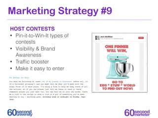 Marketing Strategy #9
HOST CONTESTS
• Pin-it-to-Win-It types of
  contests
• Visibility & Brand
  Awareness
• Trafﬁc booster
• Make it easy to enter
 
