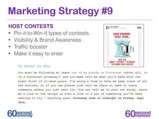 Marketing Strategy #9
HOST CONTESTS
• Pin-it-to-Win-It types of contests
• Visibility & Brand Awareness
• Trafﬁc booster
• Make it easy to enter
 