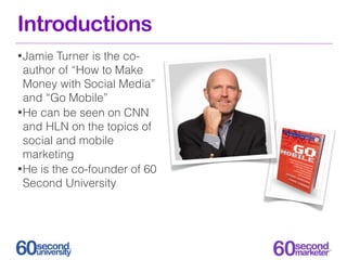 Introductions
• Jamie  Turner is the co-
  author of “How to Make
  Money with Social Media”
  and “Go Mobile”
• He can be seen on CNN
  and HLN on the topics of
  social and mobile
  marketing
• He is the co-founder of 60
  Second University
 