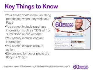 Key Things to Know
• Your cover photo is the ﬁrst thing
  people see when they visit your
  Page
• You cannot include purchase
  information such as “30% off” or
  “Download at our website”
• You cannot include contact
  information
• You cannot include calls-to-
  action
• Dimensions for cover photo are
  850px X 310px

Free Social Media ROI download at 60SecondMarketer.com/SocialMediaROI
 