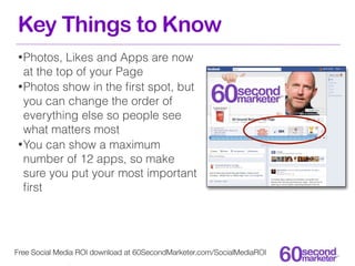 Key Things to Know
• Photos,  Likes and Apps are now
  at the top of your Page
• Photos show in the ﬁrst spot, but
  you can change the order of
  everything else so people see
  what matters most
• You can show a maximum
  number of 12 apps, so make
  sure you put your most important
  ﬁrst




Free Social Media ROI download at 60SecondMarketer.com/SocialMediaROI
 
