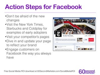Action Steps for Facebook
• Don’t  be afraid of the new
  changes
• Visit the New York Times,
  Starbucks and Coldplay for
  examples of early adopters
• Visit your competitor’s pages
• Dive in and update your page
  to reﬂect your brand
• Engage customers on
  Facebook the way you always
  have



Free Social Media ROI download at 60SecondMarketer.com/SocialMediaROI
 