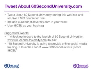 Tweet About 60SecondUniversity.com
• Tweet about 60 Second University during this webinar and
  receive a $99 course for free
• Include 60SecondUniversity.com in your tweet
• Use #60SU as your hashtag


Suggested Tweets:
• “I’m looking forward to the launch of 60 Second University!
  www.60SecondUniversity.com #60SU”
• “60 Second University is going to provide online social media
  training. It launches soon! www.60SecondUniversity.com
  #60SU”
 