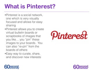 What is Pinterest?
• Pinterest is a social network,
  one which is very visually
  focused and allows for easy
  sharing
•...
