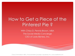 How to Get a Piece of the
     Pinterest Pie ?
                  With Chisa D. Pennix-Brown, MBA
                    The Social Media Concierge
                      CEO of Lady Bizness, Inc.




 Chisa D. Pennix-Brown, MBA | The Social Media Concierge| Lady Bizness, Inc.| www.LadyBizness.com
 
