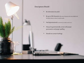 • Be informative & useful
• Be up to 500 characters (the more characters
the more helpful and the better chance to show in
search results.
• Not be promotional (no sales info, no calls-to-action)
• Always be grammatically correct with
proper punctuation and proper spelling
• Should not contain hashtags
Descriptions Should -
 