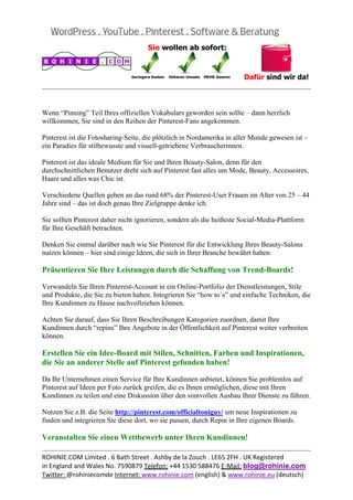  
                                                                                                  
 

Wenn “Pinning” Teil Ihres offiziellen Vokabulars geworden sein sollte – dann herzlich
willkommen, Sie sind in den Reihen der Pinterest-Fans angekommen.

Pinterest ist die Fotosharing-Seite, die plötzlich in Nordamerika in aller Munde gewesen ist –
ein Paradies für stilbewusste und visuell-getriebene Verbraucherinnen.

Pinterest ist das ideale Medium für Sie und Ihren Beauty-Salon, denn für den
durchschnittlichen Benutzer dreht sich auf Pinterest fast alles um Mode, Beauty, Accessoires,
Haare und alles was Chic ist.

Verschiedene Quellen geben an das rund 68% der Pinterest-User Frauen im Alter von 25 – 44
Jahre sind – das ist doch genau Ihre Zielgruppe denke ich.

Sie sollten Pinterest daher nicht ignorieren, sondern als die heißeste Social-Media-Plattform
für Ihre Geschäft betrachten.

Denken Sie einmal darüber nach wie Sie Pinterest für die Entwicklung Ihres Beauty-Salons
nutzen können – hier sind einige Ideen, die sich in Ihrer Branche bewährt haben:

Präsentieren Sie Ihre Leistungen durch die Schaffung von Trend-Boards!

Verwandeln Sie Ihren Pinterest-Account in ein Online-Portfolio der Dienstleistungen, Stile
und Produkte, die Sie zu bieten haben. Integrieren Sie “how to´s” und einfache Techniken, die
Ihre Kundinnen zu Hause nachvollziehen können.

Achten Sie darauf, dass Sie Ihren Beschreibungen Kategorien zuordnen, damit Ihre
Kundinnen durch “repins” Ihre Angebote in der Öffentlichkeit auf Pinterest weiter verbreiten
können.

Erstellen Sie ein Idee-Board mit Stilen, Schnitten, Farben und Inspirationen,
die Sie an anderer Stelle auf Pinterest gefunden haben!

Da Ihr Unternehmen einen Service für Ihre Kundinnen anbietet, können Sie problemlos auf
Pinterest auf Ideen per Foto zurück greifen, die es Ihnen ermöglichen, diese mit Ihren
Kundinnen zu teilen und eine Diskussion über den sinnvollen Ausbau Ihrer Dienste zu führen.

Nutzen Sie z.B. die Seite http://pinterest.com/officialtoniguy/ um neue Inspirationen zu
finden und integrieren Sie diese dort, wo sie passen, durch Repin in Ihre eigenen Boards.

Veranstalten Sie einen Wettbewerb unter Ihren Kundinnen!
                                                                                                  
ROHINIE.COM Limited . 6 Bath Street . Ashby de la Zouch . LE65 2FH . UK Registered 
in England and Wales No. 7590879 Telefon: +44 1530 588476 E‐Mail: blog@rohinie.com 
Twitter: @rohiniecomde Internet: www.rohinie.com (english) & www.rohinie.eu (deutsch)  
 