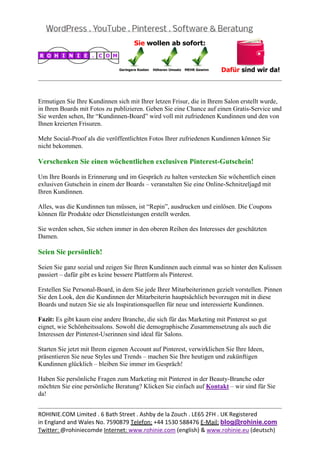  
                                                                                                 


Ermutigen Sie Ihre Kundinnen sich mit Ihrer letzen Frisur, die in Ihrem Salon erstellt wurde,
in Ihren Boards mit Fotos zu publizieren. Geben Sie eine Chance auf einen Gratis-Service und
Sie werden sehen, Ihr “Kundinnen-Board” wird voll mit zufriedenen Kundinnen und den von
Ihnen kreierten Frisuren.

Mehr Social-Proof als die veröffentlichten Fotos Ihrer zufriedenen Kundinnen können Sie
nicht bekommen.

Verschenken Sie einen wöchentlichen exclusiven Pinterest-Gutschein!

Um Ihre Boards in Erinnerung und im Gespräch zu halten verstecken Sie wöchentlich einen
exlusiven Gutschein in einem der Boards – veranstalten Sie eine Online-Schnitzeljagd mit
Ihren Kundinnen.

Alles, was die Kundinnen tun müssen, ist “Repin”, ausdrucken und einlösen. Die Coupons
können für Produkte oder Dienstleistungen erstellt werden.

Sie werden sehen, Sie stehen immer in den oberen Reihen des Interesses der geschätzten
Damen.

Seien Sie persönlich!

Seien Sie ganz sozial und zeigen Sie Ihren Kundinnen auch einmal was so hinter den Kulissen
passiert – dafür gibt es keine bessere Plattform als Pinterest.

Erstellen Sie Personal-Board, in dem Sie jede Ihrer Mitarbeiterinnen gezielt vorstellen. Pinnen
Sie den Look, den die Kundinnen der Mitarbeiterin hauptsächlich bevorzugen mit in diese
Boards und nutzen Sie sie als Inspirationsquellen für neue und interessierte Kundinnen.

Fazit: Es gibt kaum eine andere Branche, die sich für das Marketing mit Pinterest so gut
eignet, wie Schönheitssalons. Sowohl die demographische Zusammensetzung als auch die
Interessen der Pinterest-Userinnen sind ideal für Salons.

Starten Sie jetzt mit Ihrem eigenen Account auf Pinterest, verwirklichen Sie Ihre Ideen,
präsentieren Sie neue Styles und Trends – machen Sie Ihre heutigen und zukünftigen
Kundinnen glücklich – bleiben Sie immer im Gespräch!

Haben Sie persönliche Fragen zum Marketing mit Pinterest in der Beauty-Branche oder
möchten Sie eine persönliche Beratung? Klicken Sie einfach auf Kontakt – wir sind für Sie
da!

                                                                                                 
ROHINIE.COM Limited . 6 Bath Street . Ashby de la Zouch . LE65 2FH . UK Registered 
in England and Wales No. 7590879 Telefon: +44 1530 588476 E‐Mail: blog@rohinie.com 
Twitter: @rohiniecomde Internet: www.rohinie.com (english) & www.rohinie.eu (deutsch)  
 