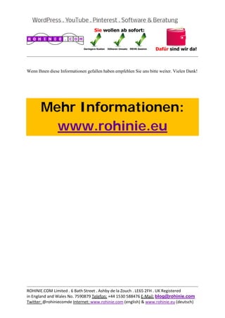  
                                                                                              


Wenn Ihnen diese Informationen gefallen haben empfehlen Sie uns bitte weiter. Vielen Dank!

 

 



       Mehr Informationen:
         www.rohinie.eu
 




                                                                                              
ROHINIE.COM Limited . 6 Bath Street . Ashby de la Zouch . LE65 2FH . UK Registered 
in England and Wales No. 7590879 Telefon: +44 1530 588476 E‐Mail: blog@rohinie.com 
Twitter: @rohiniecomde Internet: www.rohinie.com (english) & www.rohinie.eu (deutsch)  
 