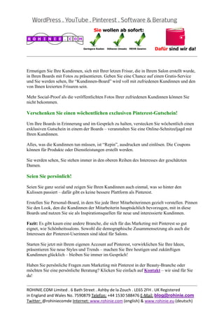  
                                                                                                  


Ermutigen Sie Ihre Kundinnen, sich mit Ihrer letzen Frisur, die in Ihrem Salon erstellt wurde,
in Ihren Boards mit Fotos zu präsentieren. Geben Sie eine Chance auf einen Gratis-Service
und Sie werden sehen, Ihr “Kundinnen-Board” wird voll mit zufriedenen Kundinnen und den
von Ihnen kreierten Frisuren sein.

Mehr Social-Proof als die veröffentlichten Fotos Ihrer zufriedenen Kundinnen können Sie
nicht bekommen.

Verschenken Sie einen wöchentlichen exclusiven Pinterest-Gutschein!

Um Ihre Boards in Erinnerung und im Gespräch zu halten, verstecken Sie wöchentlich einen
exklusiven Gutschein in einem der Boards – veranstalten Sie eine Online-Schnitzeljagd mit
Ihren Kundinnen.

Alles, was die Kundinnen tun müssen, ist “Repin”, ausdrucken und einlösen. Die Coupons
können für Produkte oder Dienstleistungen erstellt werden.

Sie werden sehen, Sie stehen immer in den oberen Reihen des Interesses der geschätzten
Damen.

Seien Sie persönlich!

Seien Sie ganz sozial und zeigen Sie Ihren Kundinnen auch einmal, was so hinter den
Kulissen passiert – dafür gibt es keine bessere Plattform als Pinterest.

Erstellen Sie Personal-Board, in dem Sie jede Ihrer Mitarbeiterinnen gezielt vorstellen. Pinnen
Sie den Look, den die Kundinnen der Mitarbeiterin hauptsächlich bevorzugen, mit in diese
Boards und nutzen Sie sie als Inspirationsquellen für neue und interessierte Kundinnen.

Fazit: Es gibt kaum eine andere Branche, die sich für das Marketing mit Pinterest so gut
eignet, wie Schönheitssalons. Sowohl die demographische Zusammensetzung als auch die
Interessen der Pinterest-Userinnen sind ideal für Salons.

Starten Sie jetzt mit Ihrem eigenen Account auf Pinterest, verwirklichen Sie Ihre Ideen,
präsentieren Sie neue Styles und Trends – machen Sie Ihre heutigen und zukünftigen
Kundinnen glücklich – bleiben Sie immer im Gespräch!

Haben Sie persönliche Fragen zum Marketing mit Pinterest in der Beauty-Branche oder
möchten Sie eine persönliche Beratung? Klicken Sie einfach auf Kontakt – wir sind für Sie
da!

                                                                                                  
ROHINIE.COM Limited . 6 Bath Street . Ashby de la Zouch . LE65 2FH . UK Registered 
in England and Wales No. 7590879 Telefon: +44 1530 588476 E‐Mail: blog@rohinie.com 
Twitter: @rohiniecomde Internet: www.rohinie.com (english) & www.rohinie.eu (deutsch)  
 