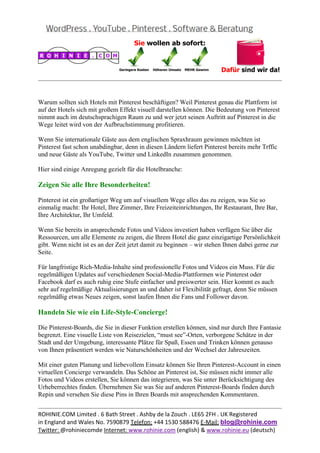  
                                                                                                   
 

Warum sollten sich Hotels mit Pinterest beschäftigen? Weil Pinterest genau die Plattform ist
auf der Hotels sich mit großem Effekt visuell darstellen können. Die Bedeutung von Pinterest
nimmt auch im deutschsprachigen Raum zu und wer jetzt seinen Auftritt auf Pinterest in die
Wege leitet wird von der Aufbruchstimmung profitieren.

Wenn Sie internationale Gäste aus dem englischen Spraxhraum gewinnen möchten ist
Pinterest fast schon unabdingbar, denn in diesen Ländern liefert Pinterest bereits mehr Trffic
und neue Gäste als YouTube, Twitter und LinkedIn zusammen genommen.

Hier sind einige Anregung gezielt für die Hotelbranche:

Zeigen Sie alle Ihre Besonderheiten!

Pinterest ist ein großartiger Weg um auf visuellem Wege alles das zu zeigen, was Sie so
einmalig macht: Ihr Hotel, Ihre Zimmer, Ihre Freizeiteinrichtungen, Ihr Restaurant, Ihre Bar,
Ihre Architektur, Ihr Umfeld.

Wenn Sie bereits in ansprechende Fotos und Videos investiert haben verfügen Sie über die
Ressourcen, um alle Elemente zu zeigen, die Ihrem Hotel die ganz einzigartige Persönlichkeit
gibt. Wenn nicht ist es an der Zeit jetzt damit zu beginnen – wir stehen Ihnen dabei gerne zur
Seite.

Für langfristige Rich-Media-Inhalte sind professionelle Fotos und Videos ein Muss. Für die
regelmäßigen Updates auf verschiedenen Social-Media-Plattformen wie Pinterest oder
Facebook darf es auch ruhig eine Stufe einfacher und preiswerter sein. Hier kommt es auch
sehr auf regelmäßige Aktualisierungen an und daher ist Flexibilität gefragt, denn Sie müssen
regelmäßig etwas Neues zeigen, sonst laufen Ihnen die Fans und Follower davon.

Handeln Sie wie ein Life-Style-Concierge!

Die Pinterest-Boards, die Sie in dieser Funktion erstellen können, sind nur durch Ihre Fantasie
begrenzt. Eine visuelle Liste von Reisezielen, “must see”-Orten, verborgene Schätze in der
Stadt und der Umgebung, interessante Plätze für Spaß, Essen und Trinken können genauso
von Ihnen präsentiert werden wie Naturschönheiten und der Wechsel der Jahreszeiten.

Mit einer guten Planung und liebevollem Einsatz können Sie Ihren Pinterest-Account in einen
virtuellen Concierge verwandeln. Das Schöne an Pinterest ist, Sie müssen nicht immer alle
Fotos und Videos erstellen, Sie können das integrieren, was Sie unter Berücksichtigung des
Urheberrechtes finden. Übernehmen Sie was Sie auf anderen Pinterest-Boards finden durch
Repin und versehen Sie diese Pins in Ihren Boards mit ansprechenden Kommentaren.

                                                                                                   
ROHINIE.COM Limited . 6 Bath Street . Ashby de la Zouch . LE65 2FH . UK Registered 
in England and Wales No. 7590879 Telefon: +44 1530 588476 E‐Mail: blog@rohinie.com 
Twitter: @rohiniecomde Internet: www.rohinie.com (english) & www.rohinie.eu (deutsch)  
 