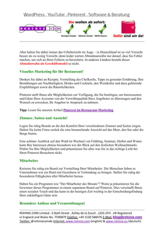  
                                                                                                


Aber halten Sie dabei immer das Urheberrecht im Auge – in Deutschland ist zu viel Vorsicht
besser als zu wenig Vorsicht, denn leider warten Abmahnanwälte nur darauf, dass Sie Fehler
machen, um sich an Ihren Fehlern zu bereichern. In anderen Ländern besteht dieser
Abmahnwahn als Geschäftsmodel so nicht.

Visuelles Marketing für Ihr Restaurant!

Denken Sie dabei an Rezepte, Vorstellung des Chefkochs, Tipps zu gesunder Ernährung, Ihre
Bemühungen um Nachhaltigkeit, Drinks und Cocktails, den Weinkeller und dazu gehörende
Empfehlungen sowie die Räumlichkeiten.

Pinterest stellt Ihnen alle Möglichkeiten zur Verfügung, die Sie benötigen, um Interessenten
und Gäste Ihres Accounts von der Verwöhnqualität Ihres Angebotes zu überzeugen und den
Wunsch zu erwecken, Ihr Angebot in Anspruch zu nehmen.

Tipp: Lesen Sie unseren Artikel Pinterest im Restaurant-Marketing

Zimmer, Suiten und Aussicht!

Legen Sie ruhig Boards an die den Komfort Ihrer verschiedenen Zimmer und Suiten zeigen.
Halten Sie keine Fotos zurück die eine berauschende Aussicht auf das Meer, den See oder die
Berge bieten.

Eine schöner Ausblick auf den Wald im Wechsel von Frühling, Sommer, Herbst und Winter
kann Ihre Interessen ebenso bezaubern wie der Blick auf den festlichen Weihnachtmarkt.
Prüfen Sie Ihre Möglichkeiten und präsentieren Sie alles was Sie in das richtige Licht bei
Ihren Pinterest-Besuchern rückt.

Mitarbeiter

Kreieren Sie ruhig ein Board zur Vorstellung Ihrer Mitarbeiter. Die Menschen lieben es
Unternehmen wie ein Hotel mit Gesichtern in Verbindung zu bringen. Stellen Sie ruhig die
besonderen Fähigkeiten aller Mitarbeiter heraus.

Haben Sie ein Programm wie “Der Mitarbeiter des Monats”? Wenn ja präsentieren Sie die
Gewinner dieses Programmes in einem separatem Board auf Pinterest. Dies verschafft Ihnen
einen sozialen Touch und das kann in der heutigen Zeit wichtig in der Entscheidungsfindung
Ihrer zukünftigen Gäste sein.

Besondere Anlässe und Veranstaltungen!
                                                                                                
ROHINIE.COM Limited . 6 Bath Street . Ashby de la Zouch . LE65 2FH . UK Registered 
in England and Wales No. 7590879 Telefon: +44 1530 588476 E‐Mail: blog@rohinie.com 
Twitter: @rohiniecomde Internet: www.rohinie.com (english) & www.rohinie.eu (deutsch)  
 
