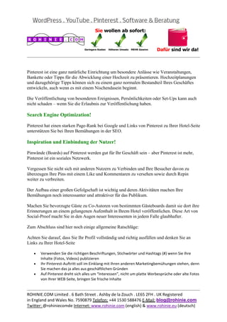  
                                                                                                    


Pinterest ist eine ganz natürliche Einrichtung um besondere Anlässe wie Veranstaltungen,
Bankette oder Tipps für die Abwicklung einer Hochzeit zu präsentieren. Hochzeitplanungen
und dazugehörige Tipps können sich zu einem ganz normalen Bestandteil Ihres Geschäftes
entwickeln, auch wenn es mit einem Nischendasein beginnt.

Die Veröffentlichung von besonderen Ereignissen, Persönlichkeiten oder Set-Ups kann auch
nicht schaden – wenn Sie die Erlaubnis zur Veröffentlichung haben.

Search Engine Optimization!

Pinterest hat einen starken Page-Rank bei Google und Links von Pinterest zu Ihrer Hotel-Seite
unterstützen Sie bei Ihren Bemühungen in der SEO.

Inspiration und Einbindung der Nutzer!

Pinwände (Boards) auf Pinterest werden gut für Ihr Geschäft sein – aber Pinterest ist mehr,
Pinterest ist ein soziales Netzwerk.

Vergessen Sie nicht sich mit anderen Nutzern zu Verbinden und Ihre Besucher davon zu
überzeugen Ihre Pins mit einem Like und Kommentaren zu versehen sowie durch Repin
weiter zu verbreiten.

Der Aufbau einer großen Gefolgschaft ist wichtig und deren Aktivitäten machen Ihre
Bemühungen noch interessanter und attraktiver für das Publikum.

Machen Sie bevorzugte Gäste zu Co-Autoren von bestimmten Gästeboards damit sie dort ihre
Erinnerungen an einem gelungenen Aufenthalt in Ihrem Hotel veröffentlichen. Diese Art von
Social-Proof macht Sie in den Augen neuer Interessenten in jedem Falle glaubhafter.

Zum Abschluss sind hier noch einige allgemeine Ratschläge:

Achten Sie darauf, dass Sie Ihr Profil vollständig und richtig ausfüllen und denken Sie an
Links zu Ihrer Hotel-Seite

   •   Verwenden Sie die richtigen Beschriftungen, Stichwörter und Hashtags (#) wenn Sie Ihre 
       Inhalte (Fotos, Videos) publizieren 
   •   Ihr Pinterest‐Auftritt soll im Einklang mit Ihren anderen Marketingbemühungen stehen, denn 
       Sie machen das ja alles aus geschäftlichen Gründen 
   •   Auf Pinterest dreht sich alles um “Interessen”, nicht um platte Werbesprüche oder alte Fotos 
       von Ihrer WEB‐Seite, bringen Sie frische Inhalte 

                                                                                                    
ROHINIE.COM Limited . 6 Bath Street . Ashby de la Zouch . LE65 2FH . UK Registered 
in England and Wales No. 7590879 Telefon: +44 1530 588476 E‐Mail: blog@rohinie.com 
Twitter: @rohiniecomde Internet: www.rohinie.com (english) & www.rohinie.eu (deutsch)  
 