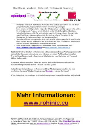  
                                                                                                          
    •   Denken Sie daran auch die Pinterest‐Aktivitäten Ihrer Gäste zu beobachten und sich durch 
        gelegentliche Likes, Repins und Kommentare in Erinnerung zu bringen 
    •   Seien Sie sehr vorsichtig bei allen Fragen des Urheberechtes – auch bei eigenen Fotos sollten 
        Sie evtl. abgebildete Personen um die Erlaubnis zur Veröffentlichung bitten! Es ist sehr 
        wahrscheinlich das es zukünftig weitere Änderungen im Umgang mit dem Copyright gibt, 
        sowohl auf Pinterest als auch allgemein in der Rechtsprechung. Vermeiden Sie die 
        Finanzierung des Lebensunterhaltes von Abmahnanwälten! 
    •   Wenn Sie auf Grund internationaler Gäste mehrsprachig arbeiten legen Sie für jede Sprache 
        einen eigenen Account auf Pinterest an. Sie sind nicht auf einen Einzelaccount begrenzt und 
        Auftritte in unterschiedlichen Sprachen schrecken nur ab! 
    •   Einen interessanten Kollegen‐Auftritt auf Pinterest finden Sie unter diesem Links: 
        https://pinterest.com/anne12pass/ und https://pinterest.com/suedtirol/?d 

Fazit: Für kreative Hoteliers ist Pinterest ein sehr einfach zu nutzendes Werkzeug um sowohl
national aber besonders international neue Gäste zu gewinnen. Auf Grund der visuellen
Priorität bietet Pinterest weit erfolgreichere Möglichkeiten zum Marketing mit Fotos und
Videos als Facebook.

In unserem Inhaltsverzeichnis finden Sie weitere Artikel über Pinterest und damit im
Zusammenhang stehende Themen – nutzen Sie diese Quelle.

Haben Sie persönliche Fragen zu Pinterest im Hotel-Marketing oder möchten Sie eine
persönliche Beratung? Klicken Sie einfach auf Kontakt – wir sind für Sie da!

Wenn Ihnen diese Informationen gefallen haben empfehlen Sie uns bitte weiter. Vielen Dank.




        Mehr Informationen:
          www.rohinie.eu
 



                                                                                                          
ROHINIE.COM Limited . 6 Bath Street . Ashby de la Zouch . LE65 2FH . UK Registered 
in England and Wales No. 7590879 Telefon: +44 1530 588476 E‐Mail: blog@rohinie.com 
Twitter: @rohiniecomde Internet: www.rohinie.com (english) & www.rohinie.eu (deutsch)  
 