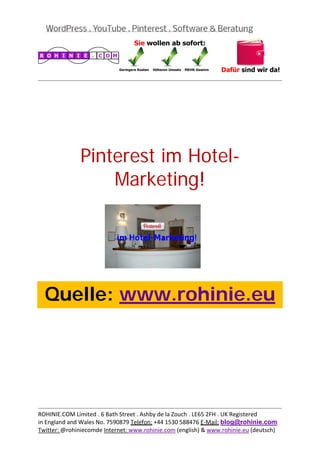  
                                                                                           
 




               Pinterest im Hotel-
                   Marketing!
 

 

 

 

 



    Quelle: www.rohinie.eu
 

 

 

 

 

 


                                                                                           
ROHINIE.COM Limited . 6 Bath Street . Ashby de la Zouch . LE65 2FH . UK Registered 
in England and Wales No. 7590879 Telefon: +44 1530 588476 E‐Mail: blog@rohinie.com 
Twitter: @rohiniecomde Internet: www.rohinie.com (english) & www.rohinie.eu (deutsch)  
 