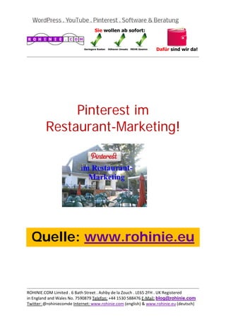  
                                                                                           
 




              Pinterest im
         Restaurant-Marketing!
 

 

 

 

 

 

 

 



    Quelle: www.rohinie.eu
 

 

 


                                                                                           
ROHINIE.COM Limited . 6 Bath Street . Ashby de la Zouch . LE65 2FH . UK Registered 
in England and Wales No. 7590879 Telefon: +44 1530 588476 E‐Mail: blog@rohinie.com 
Twitter: @rohiniecomde Internet: www.rohinie.com (english) & www.rohinie.eu (deutsch)  
 