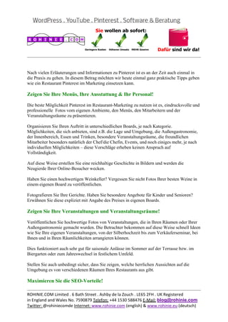  
                                                                                                
 

Nach vielen Erläuterungen und Informationen zu Pinterest ist es an der Zeit auch einmal in
die Praxis zu gehen. In diesem Betrag möchten wir heute einmal ganz praktische Tipps geben
wie ein Restaurant Pinterest im Marketing einsetzen kann.

Zeigen Sie Ihre Menüs, Ihre Ausstattung & Ihr Personal!

Die beste Möglichkeit Pinterest im Restaurant-Marketing zu nutzen ist es, eindrucksvolle und
professionelle Fotos vom eigenen Ambiente, den Menüs, den Mitarbeitern und der
Veranstaltungsräume zu präsentieren.

Organisieren Sie Ihren Auftritt in unterschiedlichen Boards, je nach Kategorie.
Möglichkeiten, die sich anbieten, sind z.B. die Lage und Umgebung, die Außengastronomie,
der Innenbereich, Essen und Trinken, besondere Veranstaltungsräume, die freundlichen
Mitarbeiter besonders natürlich der Chef/die Chefin, Events, und noch einiges mehr, je nach
individuellen Möglichkeiten – diese Vorschläge erheben keinen Anspruch auf
Vollständigkeit.

Auf diese Weise erstellen Sie eine reichhaltige Geschichte in Bildern und werden die
Neugierde Ihrer Online-Besucher wecken.

Haben Sie einen hochwertigen Weinkeller? Vergessen Sie nicht Fotos Ihrer besten Weine in
einem eigenen Board zu veröffentlichen.

Fotografieren Sie Ihre Gerichte. Haben Sie besondere Angebote für Kinder und Senioren?
Erwähnen Sie diese expliziet mit Angabe des Preises in eigenen Boards.

Zeigen Sie Ihre Veranstaltungen und Veranstaltungsräume!

Veröffentlichen Sie hochwertige Fotos von Veranstaltungen, die in Ihren Räumen oder Ihrer
Außengastronomie gemacht wurden. Die Betrachter bekommen auf diese Weise schnell Ideen
wie Sie Ihre eigenen Veranstaltungen, von der Silberhochzeit bis zum Verkäuferseminar, bei
Ihnen und in Ihren Räumlichkeiten arrangieren können.

Dies funktioniert auch sehr gut für saisonale Anlässe im Sommer auf der Terrasse bzw. im
Biergarten oder zum Jahreswechsel in festlichem Umfeld.

Stellen Sie auch unbedingt sicher, dass Sie zeigen, welche herrlichen Aussichten auf die
Umgebung es von verschiedenen Räumen Ihres Restaurants aus gibt.

Maximieren Sie die SEO-Vorteile!
                                                                                                
ROHINIE.COM Limited . 6 Bath Street . Ashby de la Zouch . LE65 2FH . UK Registered 
in England and Wales No. 7590879 Telefon: +44 1530 588476 E‐Mail: blog@rohinie.com 
Twitter: @rohiniecomde Internet: www.rohinie.com (english) & www.rohinie.eu (deutsch)  
 