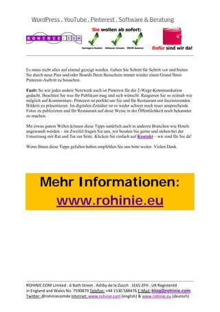  
                                                                                                


Es muss nicht alles auf einmal gezeigt werden. Gehen Sie Schritt für Schritt vor und bieten
Sie durch neue Pins und/oder Boards Ihren Besuchern immer wieder einen Grund Ihren
Pinterest-Auftritt zu besuchen.

Fazit: So wie jedes andere Netzwerk auch ist Pinterest für die 2-Wege-Kommunikation
gedacht. Beachten Sie was Ihr Publikum mag und sich wünscht. Reagieren Sie so zeitnah wie
möglich auf Kommentare. Pinterest ist perfekt um Sie und Ihr Restaurant mit faszinierenden
Bildern zu präsentieren. Im digitalen Zeitalter ist es weder schwer noch teuer ansprechende
Fotos zu publizieren und Ihr Restaurant auf diese Weise in der Öffentlichkeit noch bekannter
zu machen.

Mit etwas gutem Willen können diese Tipps natürlich auch in anderen Branchen wie Hotels
angewandt werden – im Zweifel fragen Sie uns, wir beraten Sie gerne und stehen bei der
Umsetzung mit Rat und Tat zur Seite. Klicken Sie einfach auf Kontakt – wir sind für Sie da!

Wenn Ihnen diese Tipps gefallen haben empfehlen Sie uns bitte weiter. Vielen Dank.

 

 



       Mehr Informationen:
         www.rohinie.eu
 




                                                                                                
ROHINIE.COM Limited . 6 Bath Street . Ashby de la Zouch . LE65 2FH . UK Registered 
in England and Wales No. 7590879 Telefon: +44 1530 588476 E‐Mail: blog@rohinie.com 
Twitter: @rohiniecomde Internet: www.rohinie.com (english) & www.rohinie.eu (deutsch)  
 