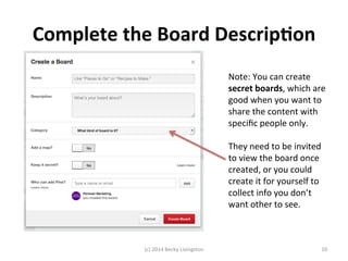 Complete 
the 
Board 
Descrip7on 
Note: 
You 
can 
create 
secret 
boards, 
which 
are 
good 
when 
you 
want 
to 
share 
the 
content 
with 
specific 
people 
only. 
They 
need 
to 
be 
invited 
to 
view 
the 
board 
once 
created, 
or 
you 
could 
create 
it 
for 
yourself 
to 
collect 
info 
you 
don’t 
want 
other 
to 
see. 
(c) 
2014 
Becky 
Livingston 
10 
 