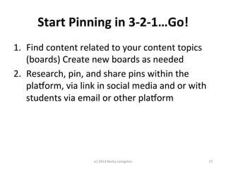 Start 
Pinning 
in 
3-­‐2-­‐1…Go! 
1. Find 
content 
related 
to 
your 
content 
topics 
(boards) 
Create 
new 
boards 
as 
needed 
2. Research, 
pin, 
and 
share 
pins 
within 
the 
plalorm, 
via 
link 
in 
social 
media 
and 
or 
with 
students 
via 
email 
or 
other 
plalorm 
(c) 
2014 
Becky 
Livingston 
15 
 