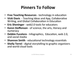 Pinners 
To 
Follow 
• Free 
Teaching 
Resources 
-­‐ 
technology 
in 
educaJon 
• Vicki 
Davis 
-­‐ 
Teaching 
Ideas 
and 
App, 
CollaboraJve 
WriJng, 
and 
Global 
CollaboraJon 
in 
EducaJon 
• Eric 
Sheninger 
-­‐ 
web2.0 
tools 
for 
educators 
• Karen 
Steffenson 
-­‐ 
of 
science, 
the 
arts, 
literacy 
and 
numeracy 
• Debbie 
Fucoloro 
-­‐ 
Infographics, 
EducaJon, 
web 
2.0, 
and 
social 
media 
• Shannon 
Smith 
-­‐ 
educaJonal 
technology 
essenJals 
• Shelly 
Terrel 
-­‐ 
digital 
storytelling 
to 
graphic 
organizers 
and 
world 
cloud 
tools 
(c) 
2014 
Becky 
Livingston 
19 
 