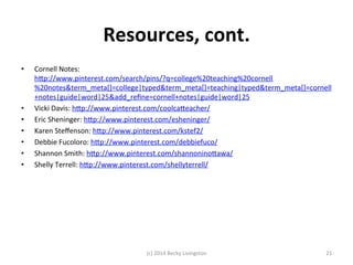Resources, 
cont. 
• Cornell 
Notes: 
hfp://www.pinterest.com/search/pins/?q=college%20teaching%20cornell 
%20notes&term_meta[]=college|typed&term_meta[]=teaching|typed&term_meta[]=cornell 
+notes|guide|word|25&add_refine=cornell+notes|guide|word|25 
• Vicki 
Davis: 
hfp://www.pinterest.com/coolcafeacher/ 
• Eric 
Sheninger: 
hfp://www.pinterest.com/esheninger/ 
• Karen 
Steffenson: 
hfp://www.pinterest.com/kstef2/ 
• Debbie 
Fucoloro: 
hfp://www.pinterest.com/debbiefuco/ 
• Shannon 
Smith: 
hfp://www.pinterest.com/shannoninofawa/ 
• Shelly 
Terrell: 
hfp://www.pinterest.com/shellyterrell/ 
(c) 
2014 
Becky 
Livingston 
21 
 