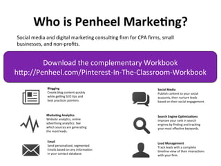 Who 
is 
Penheel 
Marke7ng? 
Social 
media 
and 
digital 
markeJng 
consulJng 
firm 
for 
CPA 
firms, 
small 
businesses, 
and 
non-­‐profits. 
Download 
the 
complementary 
Workbook 
hfp://Penheel.com/Pinterest-­‐In-­‐The-­‐Classroom-­‐Workbook 
Marke7ng 
Analy7cs 
Website 
analyJcs, 
online 
adverJsing 
analyJcs. 
See 
which 
sources 
are 
generaJng 
the 
most 
leads. 
Email 
Send 
personalized, 
segmented 
Emails 
based 
on 
any 
informaJon 
in 
your 
contact 
database. 
Search 
Engine 
Op7miza7ons 
Improve 
your 
rank 
in 
search 
engines 
by 
finding 
and 
tracking 
your 
most 
effecJve 
keywords. 
Lead 
Management 
Track 
leads 
with 
a 
complete 
Jmeline-­‐view 
of 
their 
interacJons 
with 
your 
firm. 
Blogging 
Create 
blog 
content 
quickly 
while 
geHng 
SEO 
Jps 
and 
best 
pracJces 
pointers. 
Social 
Media 
Publish 
content 
to 
your 
social 
accounts, 
then 
nurture 
leads 
based 
on 
their 
social 
engagement. 
 