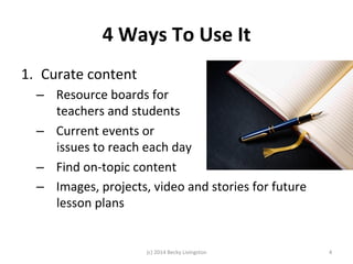 4 
Ways 
To 
Use 
It 
1. Curate 
content 
– Resource 
boards 
for 
teachers 
and 
students 
– Current 
events 
or 
issues 
to 
reach 
each 
day 
– Find 
on-­‐topic 
content 
– Images, 
projects, 
video 
and 
stories 
for 
future 
lesson 
plans 
(c) 
2014 
Becky 
Livingston 
4 
 