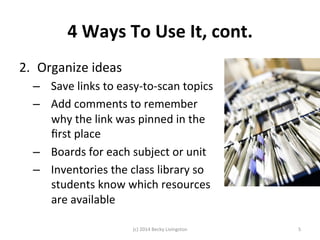 4 
Ways 
To 
Use 
It, 
cont. 
2. Organize 
ideas 
– Save 
links 
to 
easy-­‐to-­‐scan 
topics 
– Add 
comments 
to 
remember 
why 
the 
link 
was 
pinned 
in 
the 
first 
place 
– Boards 
for 
each 
subject 
or 
unit 
– Inventories 
the 
class 
library 
so 
students 
know 
which 
resources 
are 
available 
(c) 
2014 
Becky 
Livingston 
5 
 