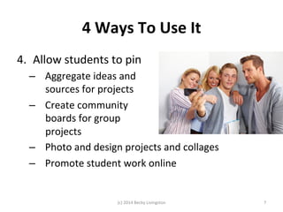 4 
Ways 
To 
Use 
It 
4. Allow 
students 
to 
pin 
– Aggregate 
ideas 
and 
sources 
for 
projects 
– Create 
community 
boards 
for 
group 
projects 
– Photo 
and 
design 
projects 
and 
collages 
– Promote 
student 
work 
online 
(c) 
2014 
Becky 
Livingston 
7 
 