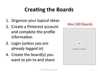 Crea7ng 
the 
Boards 
1. Organize 
your 
topical 
ideas 
2. Create 
a 
Pinterest 
account 
and 
complete 
the 
profile 
informaJon 
3. Login 
(unless 
you 
are 
already 
logged 
in) 
4. Create 
the 
board(s) 
you 
want 
to 
pin 
to 
and 
share 
Max 
500 
Boards 
(c) 
2014 
Becky 
Livingston 
9 
 