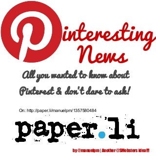 interesting
                       News
 All you wanted to know about
Pinterest & don't dare to ask!
On: http://paper.li/manuelpm/1357580484




                           by @manuelpm | Another @SMobsters idea!!!
 