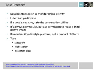 Best Practices

• Do a hashtag search to monitor Brand activity
• Listen and participate
• If a post is negative, take the conversation offline
• It’s always okay to Like, but ask permission to reuse a third-
  party’s image
• Remember it’s a lifestyle platform, not a product platform
• Tools
       > Statigram
       > Webstagram
       > Instagram blog




http://www.geekwire.com/2012/advanced-guide-instagram-build-brand/
http://www.prdaily.com/Main/Articles/A_complete_guide_for_brands_on_Instagram_11688.aspx
 