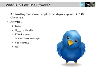 What Is It? How Does It Work?

• A microblog that allows people to send quick updates in 140
  characters
• Activities
   > Tweet
   > @___ or Handle
   > RT or Retweet
   > DM or Direct Message
   > # or Hashtag
   > #FF
 