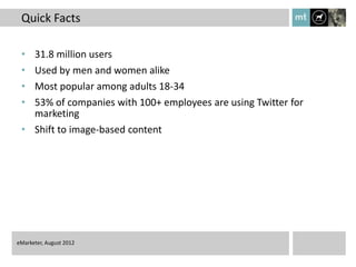 Quick Facts

 • 31.8 million users
 • Used by men and women alike
 • Most popular among adults 18-34
 • 53% of companies with 100+ employees are using Twitter for
   marketing
 • Shift to image-based content




eMarketer, August 2012
 