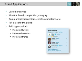 Brand Applications

•   Customer service
•   Monitor Brand, competition, category
•   Communicate happenings, events, promotions, etc.
•   Put a face to the Brand
•   Paid opportunities
    > Promoted tweets
    > Promoted accounts
    > Promoted trends
 