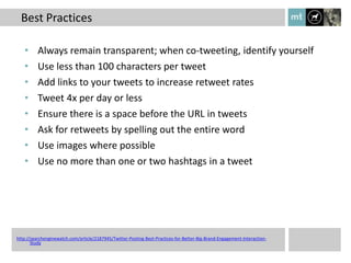Best Practices

   •      Always remain transparent; when co-tweeting, identify yourself
   •      Use less than 100 characters per tweet
   •      Add links to your tweets to increase retweet rates
   •      Tweet 4x per day or less
   •      Ensure there is a space before the URL in tweets
   •      Ask for retweets by spelling out the entire word
   •      Use images where possible
   •      Use no more than one or two hashtags in a tweet




http://searchenginewatch.com/article/2187945/Twitter-Posting-Best-Practices-for-Better-Big-Brand-Engagement-Interaction-
       Study
 