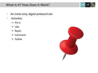 What Is It? How Does It Work?

• An invite-only, digital pinboard site
• Activities
    > Pin It
    > Like
    > Repin
    > Comment
    > Follow
 