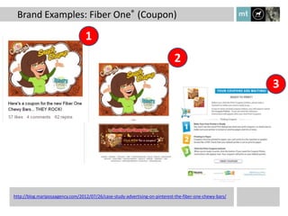 Brand Examples: Fiber One® (Coupon)

                                  1
                                                                             2

                                                                                                          3




http://blog.mariposaagency.com/2012/07/26/case-study-advertising-on-pinterest-the-fiber-one-chewy-bars/
 