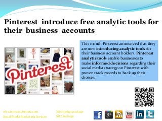 Pinterest introduce free analytic tools for
their business accounts
                                                  This month Pinterest announced that they
                                                  are now introducing analytic tools for
                                                  their business account holders. Pinterest
                                                  analytic tools enable businesses to
                                                  make informed decisions regarding their
                                                  social media strategy on Pinterest with
                                                  proven track records to back up their
                                                  choices.




www.trimaxsolutions.com           Web design package
Social Media Marketing Services   SEO Package
 