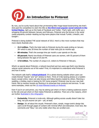 An Introduction to Pinterest!

By now, you’ve surely heard about that pin-teresting little image-based bookmarking site that’s
shot past the competition to claim the title as the third most popular social network in the
United States, right up on the heels of Facebook and Twitter. That’s right, with traffic up a
whopping 50 percent between January and February, Pinterest wins the bronze in the social
media popularity contest—beating out big-name players that include Tumblr, LinkedIn, and
Google+.

Pinterest is being dubbed THE social network of 2012. Here’s a few more numbers that may
more clearly illustrate why:

   •   21.5 million. That’s the total visits to Pinterest during the week ending on January
       28—which is also 30 times the number of total visits just six months ago.
   •   89 minutes. That’s the average time per month a user spends on the site.
   •   60 percent. Nearly two-thirds of Pinterest users are women, with 55 percent of them
       being between the ages of 25 and 44.
   •   17.8 million. The number of unique U.S. visitors to Pinterest in February.


What’s so special about Pinterest, a network launched just two years ago that’s now blowing
veteran social networks out of the water? First, it’s important to understand what Pinterest is
and how it works.

The network calls itself a virtual pinboard. It’s a photo-sharing website where users can
create themed “boards” and “pin” photos to them. Think of it like tacking photos on a bulletin
board, except online. Users can also browse and follow boards created by others. Planning a
wedding, a holiday meal or looking for DIY home projects? Pinterest may be your new best
friend. Not to mention brands are flocking it to showcase their products and services. To see
some examples, check out the 10 most-followed brands on Pinterest.

Even if you’re an avid pinner, you may be asking just what is it that is making audiences swarm
to the site and just what is it that makes Pinterest so addictive. There are a few reasons, which
are further illustrated in this infographic:

   •   Exclusivity. Pinterest is invite-only. Although getting access usually doesn’t take too
       long, not just anyone can join – yet, at least.
   •   Design. It’s all about the visuals. Pinterest’s clean, simple, image-centric design lets
       users scroll through pages of content with minimal effort and distraction. Even text, like
       comments and “likes,” are only visible when they are scrolled over.




                                                heather [at] gebencommunication.com • @prTini
                                                                www.GebenCommunication.com
 