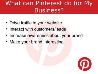 What can Pinterest do for My
Business?
• Drive traffic to your website
• Interact with customers/leads
• Increase awareness about your brand
• Make your brand interesting
 