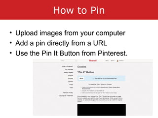How to Pin
• Upload images from your computer
• Add a pin directly from a URL
• Use the Pin It Button from Pinterest.
 